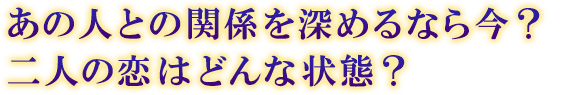 あの人との関係を深めるなら今? 二人の恋はどんな状態? あの人との関係を深めるなら今? 二人の恋はどんな状態?