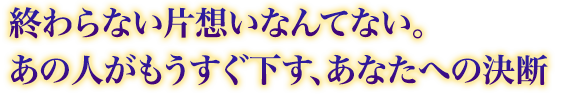 終わらない片想いなんてない。あの人がもうすぐ下す、あなたへの決断 終わらない片想いなんてない。あの人がもうすぐ下す、あなたへの決断