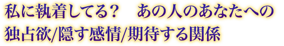 私に執着してる? あの人のあなたへの独占欲/隠す感情/期待する関係 私に執着してる? あの人のあなたへの独占欲/隠す感情/期待する関係