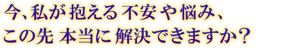 今、私が抱える不安や悩み、この先本当に解決できますか? 今、私が抱える不安や悩み、この先本当に解決できますか?