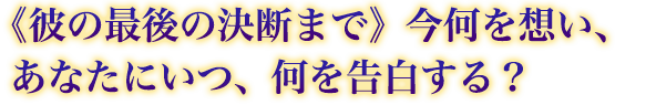 《彼の最後の決断まで》今何を想い、あなたにいつ、何を告白する? 《彼の最後の決断まで》今何を想い、あなたにいつ、何を告白する?