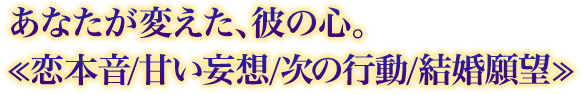 あなたが変えた、彼の心。≪恋本音/甘い妄想/次の行動/結婚願望≫ あなたが変えた、彼の心。≪恋本音/甘い妄想/次の行動/結婚願望≫